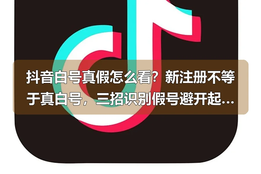 抖音白号真假怎么看?新注册不等于真白号,三招识别假号避开起号大坑